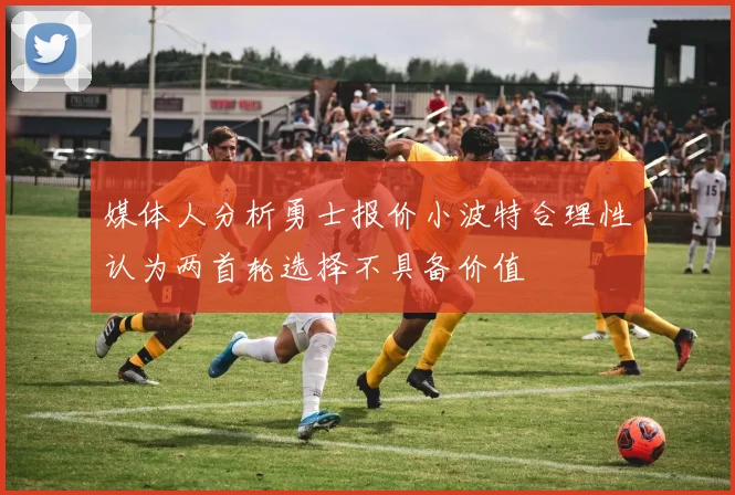 媒体人分析勇士报价小波特合理性认为两首轮选择不具备价值