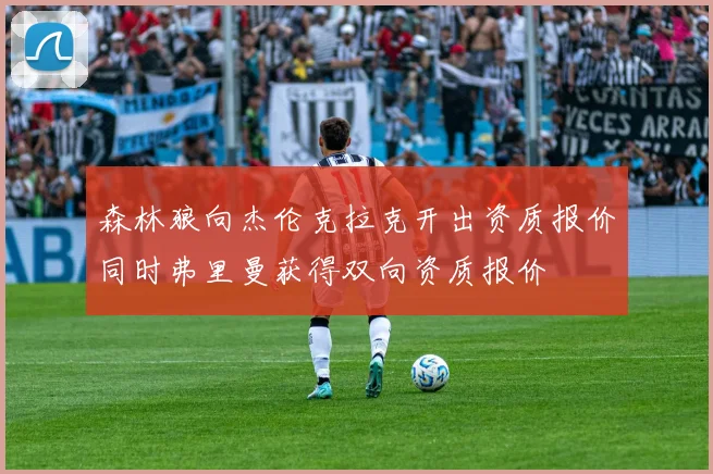 森林狼向杰伦克拉克开出资质报价同时弗里曼获得双向资质报价