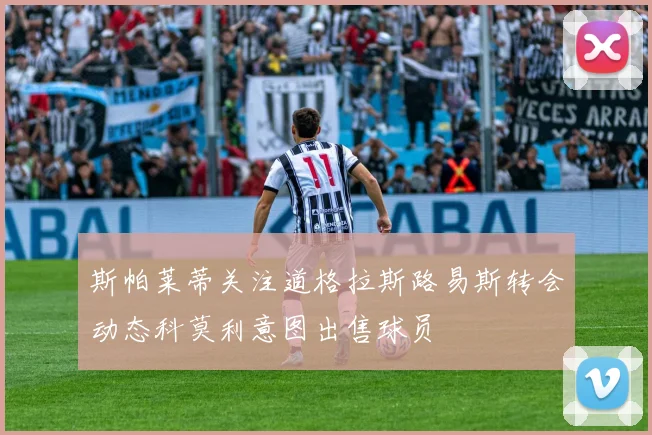 斯帕莱蒂关注道格拉斯路易斯转会动态科莫利意图出售球员