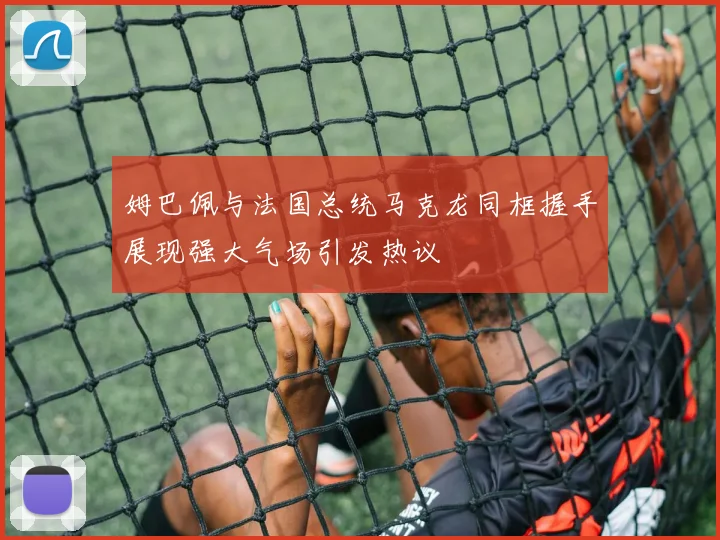 姆巴佩与法国总统马克龙同框握手展现强大气场引发热议