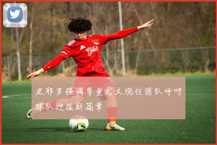 皮耶罗强调尊重尤文现任团队呼吁球队迎接新篇章