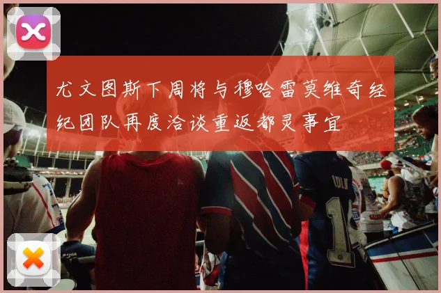 尤文图斯下周将与穆哈雷莫维奇经纪团队再度洽谈重返都灵事宜