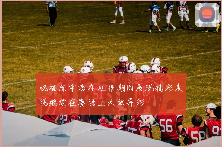 祝福陈宇浩在租借期间展现精彩表现继续在赛场上大放异彩