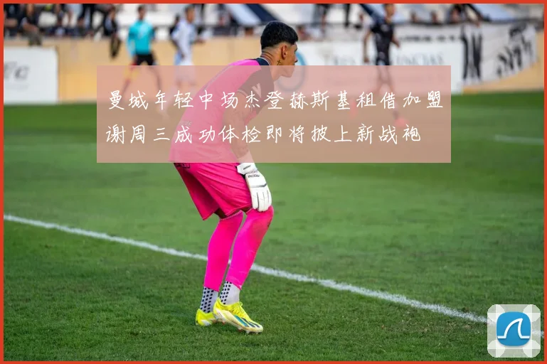 曼城年轻中场杰登赫斯基租借加盟谢周三成功体检即将披上新战袍