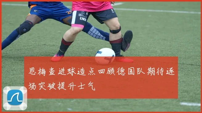 恩梅查进球造点回顾德国队期待逐场突破提升士气