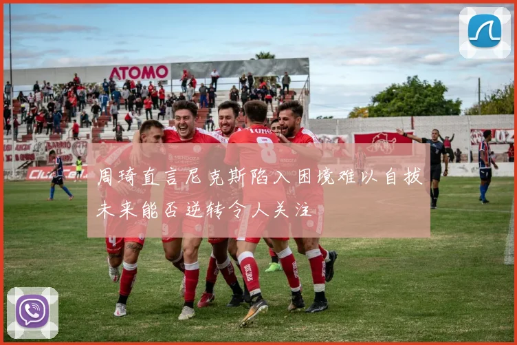 周琦直言尼克斯陷入困境难以自拔未来能否逆转令人关注