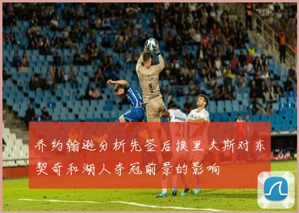 乔约翰逊分析先签后换里夫斯对东契奇和湖人夺冠前景的影响
