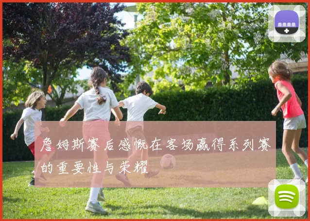 詹姆斯赛后感慨在客场赢得系列赛的重要性与荣耀