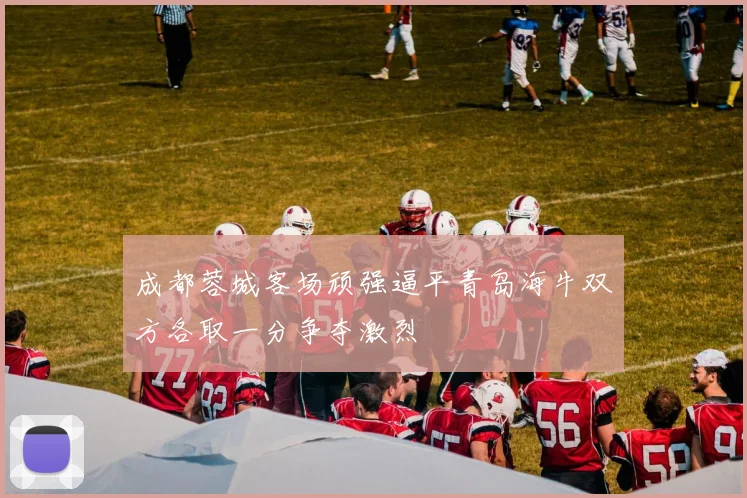 成都蓉城客场顽强逼平青岛海牛双方各取一分争夺激烈