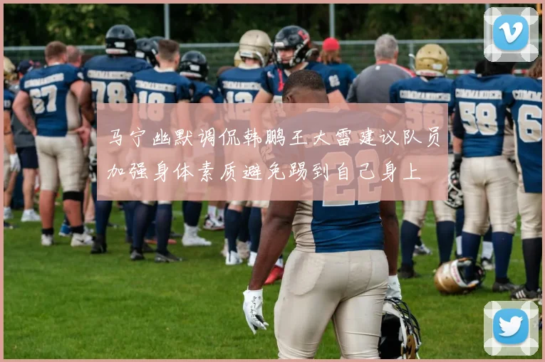 马宁幽默调侃韩鹏王大雷建议队员加强身体素质避免踢到自己身上