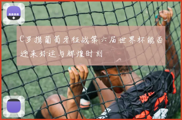 C罗携葡萄牙征战第六届世界杯能否迎来好运与辉煌时刻