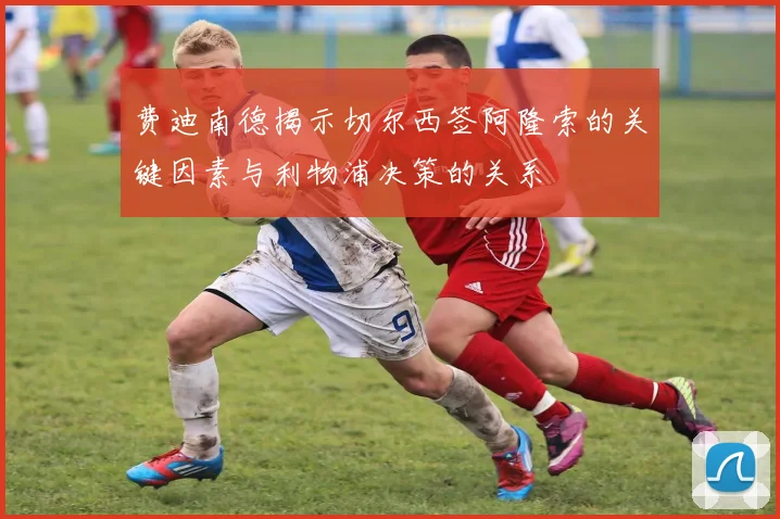 费迪南德揭示切尔西签阿隆索的关键因素与利物浦决策的关系