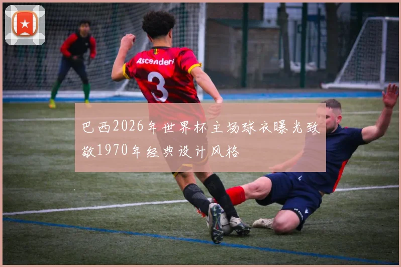 巴西2026年世界杯主场球衣曝光致敬1970年经典设计风格