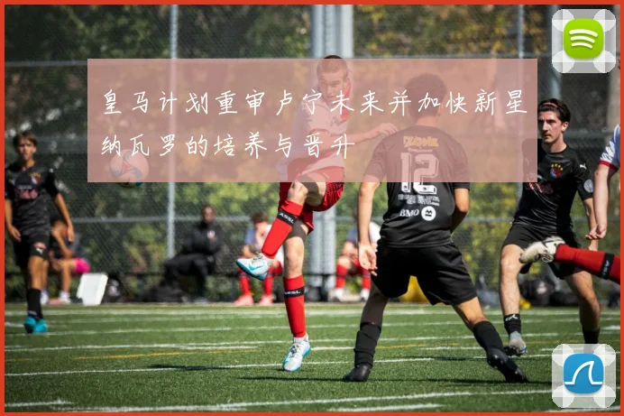 皇马计划重审卢宁未来并加快新星纳瓦罗的培养与晋升