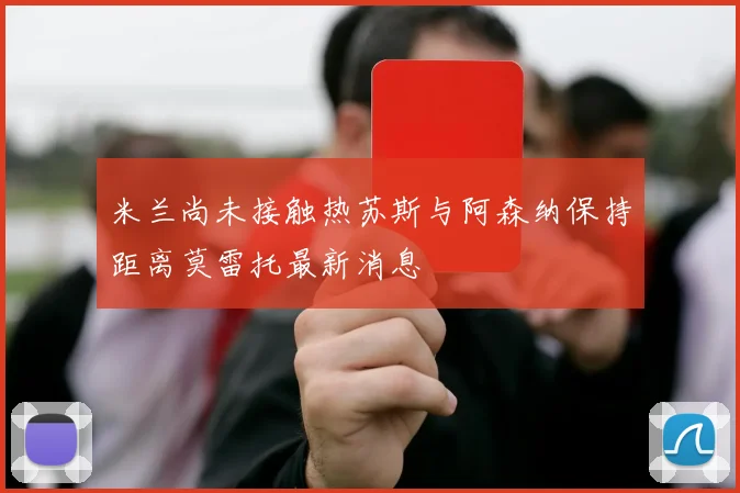 米兰尚未接触热苏斯与阿森纳保持距离莫雷托最新消息