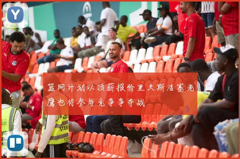 篮网计划以顶薪报价里夫斯活塞老鹰也将参与竞争争夺战
